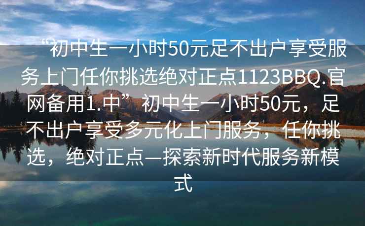 “初中生一小時(shí)50元足不出戶(hù)享受服務(wù)上門(mén)任你挑選絕對正點(diǎn)1123BBQ.官網(wǎng)備用1.中”初中生一小時(shí)50元，足不出戶(hù)享受多元化上門(mén)服務(wù)，任你挑選，絕對正點(diǎn)—探索新時(shí)代服務(wù)新模式