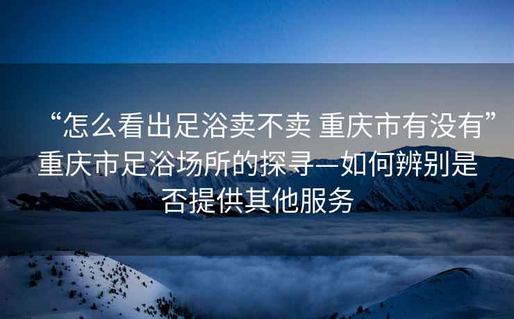 “怎么看出足浴賣(mài)不賣(mài) 重慶市有沒(méi)有”重慶市足浴場(chǎng)所的探尋—如何辨別是否提供其他服務(wù)