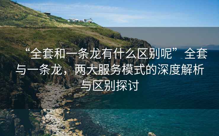 “全套和一條龍有什么區別呢”全套與一條龍，兩大服務(wù)模式的深度解析與區別探討