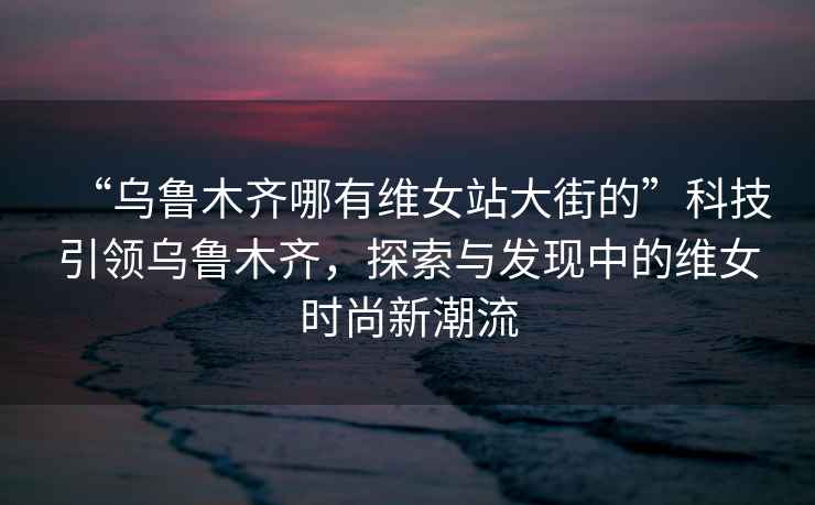“烏魯木齊哪有維女站大街的”科技引領(lǐng)烏魯木齊，探索與發(fā)現中的維女時(shí)尚新潮流