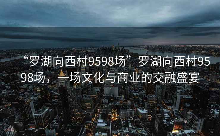“羅湖向西村9598場(chǎng)”羅湖向西村9598場(chǎng)，一場(chǎng)文化與商業(yè)的交融盛宴