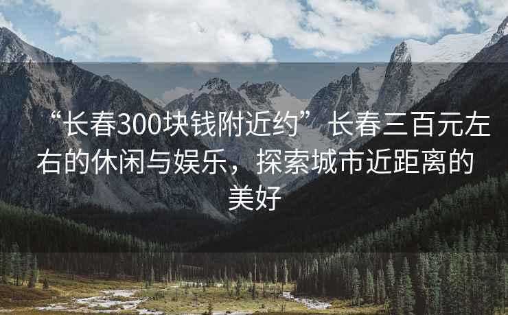 “長(cháng)春300塊錢(qián)附近約”長(cháng)春三百元左右的休閑與娛樂(lè )，探索城市近距離的美好