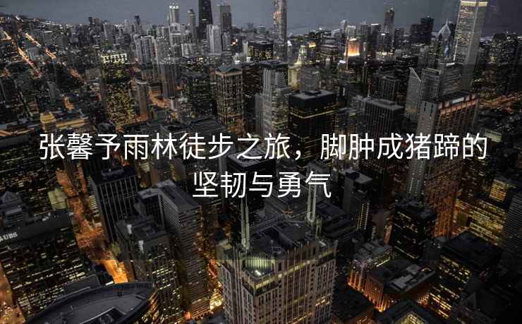 張馨予雨林徒步之旅，腳腫成豬蹄的堅韌與勇氣
