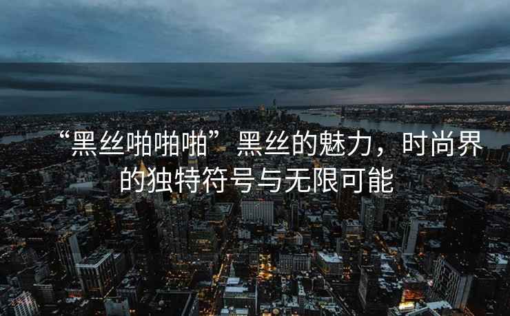 “黑絲啪啪啪”黑絲的魅力，時(shí)尚界的獨特符號與無(wú)限可能
