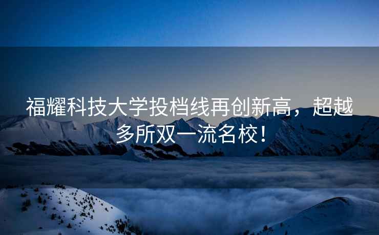 福耀科技大學(xué)投檔線(xiàn)再創(chuàng  )新高，超越多所雙一流名校！