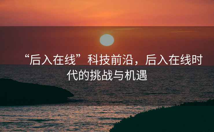 “后入在線(xiàn)”科技前沿，后入在線(xiàn)時(shí)代的挑戰與機遇