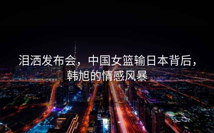 淚灑發(fā)布會(huì )，中國女籃輸日本背后，韓旭的情感風(fēng)暴