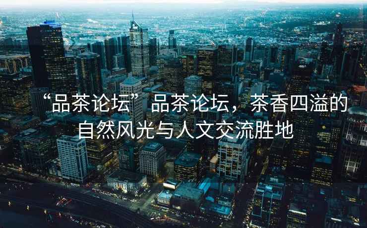 “品茶論壇”品茶論壇，茶香四溢的自然風(fēng)光與人文交流勝地