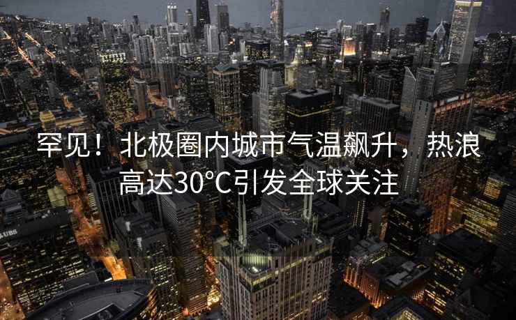 罕見(jiàn)！北極圈內城市氣溫飆升，熱浪高達30℃引發(fā)全球關(guān)注