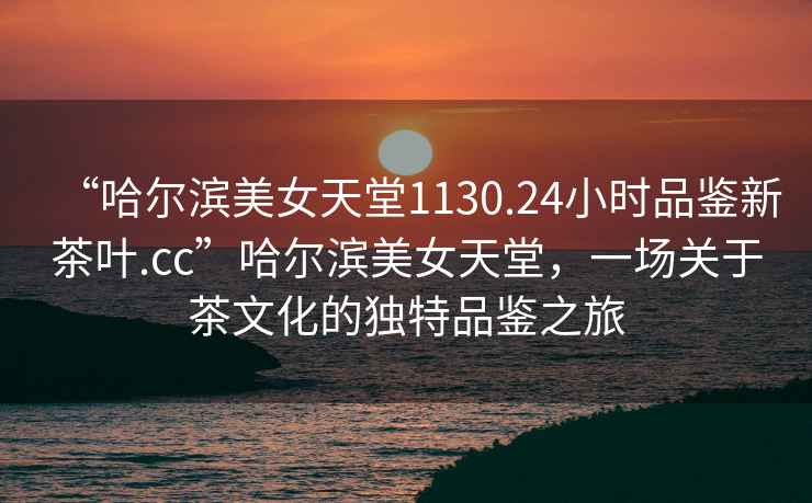 “哈爾濱美女天堂1130.24小時(shí)品鑒新茶葉.cc”哈爾濱美女天堂，一場(chǎng)關(guān)于茶文化的獨特品鑒之旅