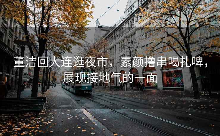 董潔回大連逛夜市，素顏擼串喝扎啤，展現接地氣的一面