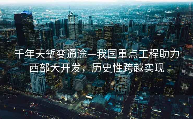 千年天塹變通途—我國重點(diǎn)工程助力西部大開(kāi)發(fā)，歷史性跨越實(shí)現