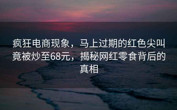 瘋狂電商現象，馬上過(guò)期的紅色尖叫竟被炒至68元，揭秘網(wǎng)紅零食背后的真相