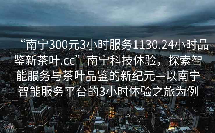 “南寧300元3小時(shí)服務(wù)1130.24小時(shí)品鑒新茶葉.cc”南寧科技體驗，探索智能服務(wù)與茶葉品鑒的新紀元—以南寧智能服務(wù)平臺的3小時(shí)體驗之旅為例