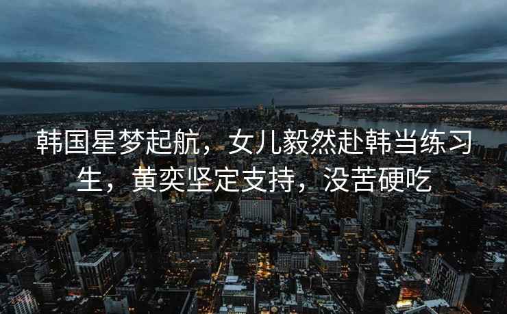 韓國星夢(mèng)起航，女兒毅然赴韓當練習生，黃奕堅定支持，沒(méi)苦硬吃