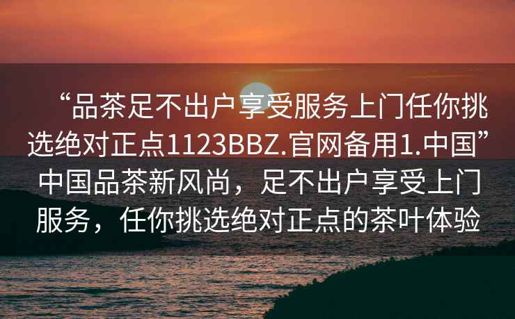 “品茶足不出戶(hù)享受服務(wù)上門(mén)任你挑選絕對正點(diǎn)1123BBZ.官網(wǎng)備用1.中國”中國品茶新風(fēng)尚，足不出戶(hù)享受上門(mén)服務(wù)，任你挑選絕對正點(diǎn)的茶葉體驗