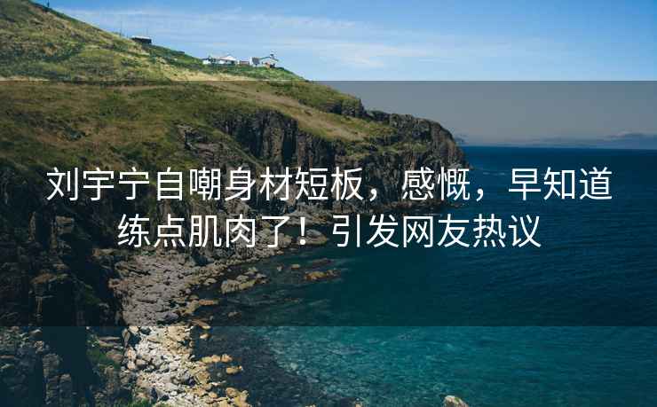 劉宇寧自嘲身材短板，感慨，早知道練點(diǎn)肌肉了！引發(fā)網(wǎng)友熱議