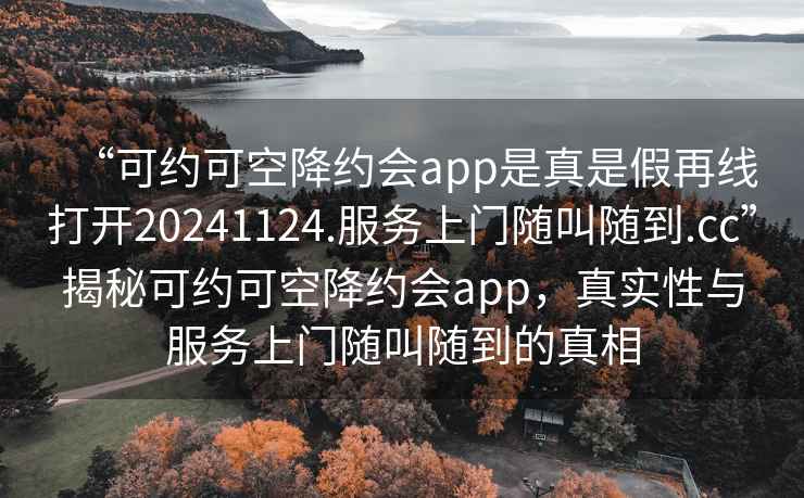 “可約可空降約會(huì )app是真是假再線(xiàn)打開(kāi)20241124.服務(wù)上門(mén)隨叫隨到.cc”揭秘可約可空降約會(huì )app，真實(shí)性與服務(wù)上門(mén)隨叫隨到的真相