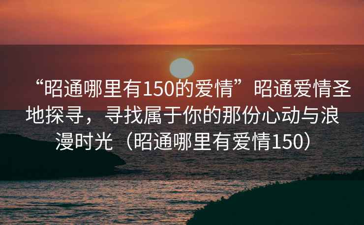 “昭通哪里有150的愛(ài)情”昭通愛(ài)情圣地探尋，尋找屬于你的那份心動(dòng)與浪漫時(shí)光（昭通哪里有愛(ài)情150）