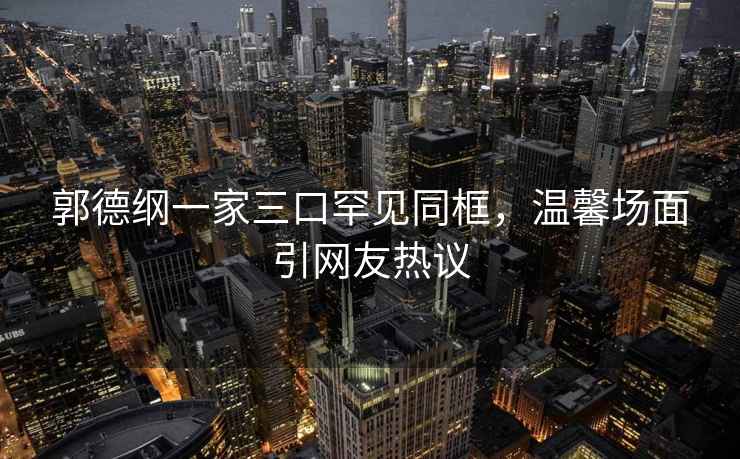 郭德綱一家三口罕見(jiàn)同框，溫馨場(chǎng)面引網(wǎng)友熱議