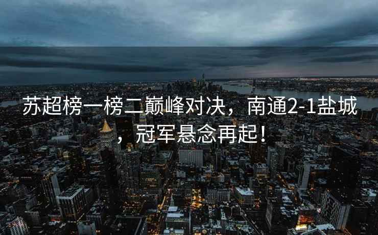 蘇超榜一榜二巔峰對決，南通2-1鹽城，冠軍懸念再起！
