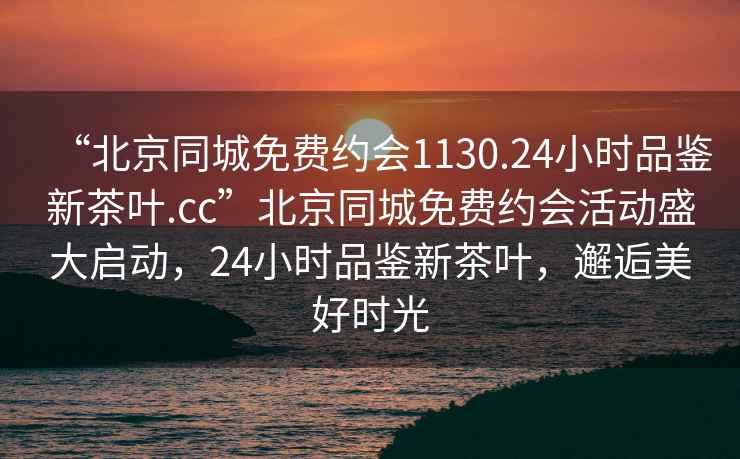 “北京同城免費約會(huì )1130.24小時(shí)品鑒新茶葉.cc”北京同城免費約會(huì )活動(dòng)盛大啟動(dòng)，24小時(shí)品鑒新茶葉，邂逅美好時(shí)光