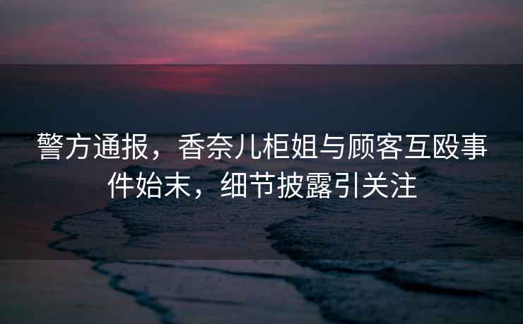 警方通報，香奈兒柜姐與顧客互毆事件始末，細節披露引關(guān)注