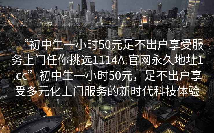 “初中生一小時(shí)50元足不出戶(hù)享受服務(wù)上門(mén)任你挑選1114A.官網(wǎng)永久地址1.cc”初中生一小時(shí)50元，足不出戶(hù)享受多元化上門(mén)服務(wù)的新時(shí)代科技體驗