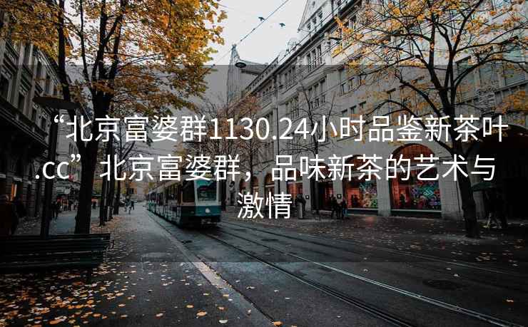 “北京富婆群1130.24小時(shí)品鑒新茶葉.cc”北京富婆群，品味新茶的藝術(shù)與激情