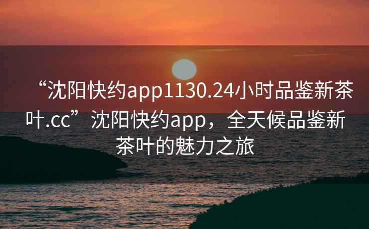 “沈陽(yáng)快約app1130.24小時(shí)品鑒新茶葉.cc”沈陽(yáng)快約app，全天候品鑒新茶葉的魅力之旅