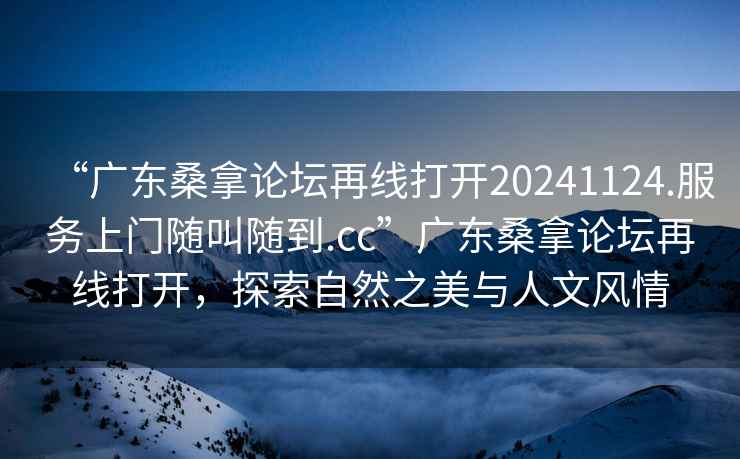 “廣東桑拿論壇再線(xiàn)打開(kāi)20241124.服務(wù)上門(mén)隨叫隨到.cc”廣東桑拿論壇再線(xiàn)打開(kāi)，探索自然之美與人文風(fēng)情