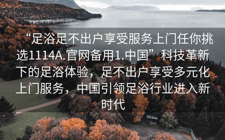 “足浴足不出戶(hù)享受服務(wù)上門(mén)任你挑選1114A.官網(wǎng)備用1.中國”科技革新下的足浴體驗，足不出戶(hù)享受多元化上門(mén)服務(wù)，中國引領(lǐng)足浴行業(yè)進(jìn)入新時(shí)代