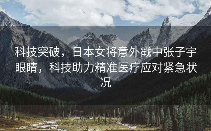 科技突破，日本女將意外戳中張子宇眼睛，科技助力精準醫療應對緊急狀況