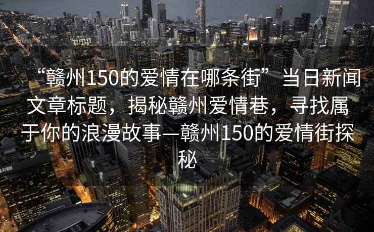 “贛州150的愛(ài)情在哪條街”當日新聞文章標題，揭秘贛州愛(ài)情巷，尋找屬于你的浪漫故事—贛州150的愛(ài)情街探秘