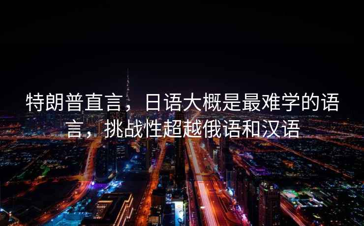 特朗普直言，日語(yǔ)大概是最難學(xué)的語(yǔ)言，挑戰性超越俄語(yǔ)和漢語(yǔ)