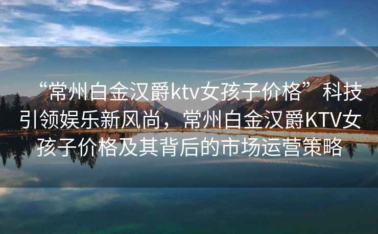 “常州白金漢爵ktv女孩子價(jià)格”科技引領(lǐng)娛樂(lè )新風(fēng)尚，常州白金漢爵KTV女孩子價(jià)格及其背后的市場(chǎng)運營(yíng)策略