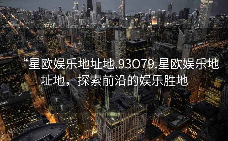 “星歐娛樂(lè )地址地.93O79.星歐娛樂(lè )地址地，探索前沿的娛樂(lè )勝地