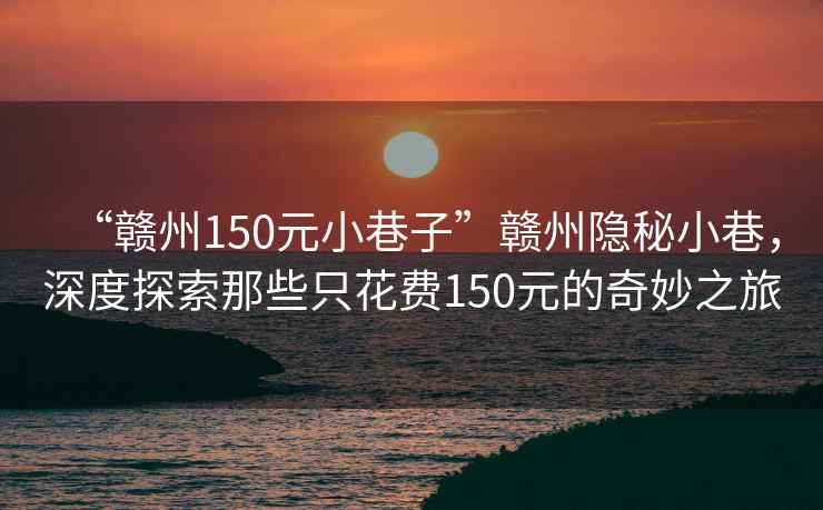 “贛州150元小巷子”贛州隱秘小巷，深度探索那些只花費150元的奇妙之旅