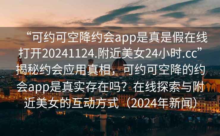 “可約可空降約會(huì )app是真是假在線(xiàn)打開(kāi)20241124.附近美女24小時(shí).cc”揭秘約會(huì )應用真相，可約可空降的約會(huì )app是真實(shí)存在嗎？在線(xiàn)探索與附近美女的互動(dòng)方式（2024年新聞）