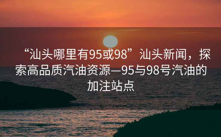 “汕頭哪里有95或98”汕頭新聞，探索高品質(zhì)汽油資源—95與98號汽油的加注站點(diǎn)