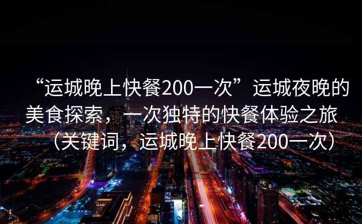“運城晚上快餐200一次”運城夜晚的美食探索，一次獨特的快餐體驗之旅（關(guān)鍵詞，運城晚上快餐200一次）