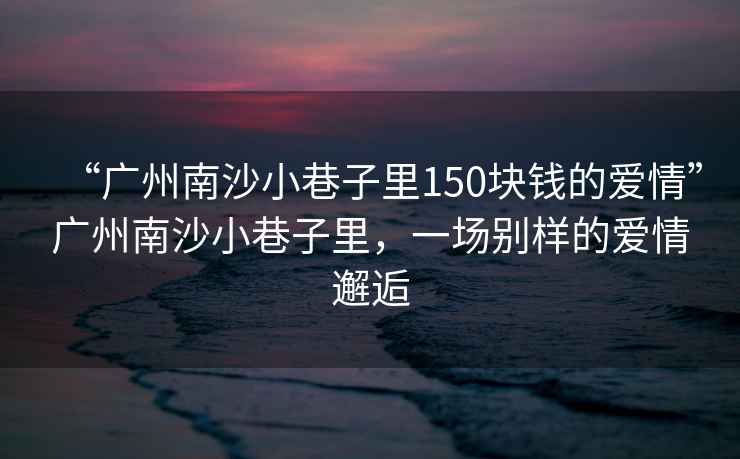 “廣州南沙小巷子里150塊錢(qián)的愛(ài)情”廣州南沙小巷子里，一場(chǎng)別樣的愛(ài)情邂逅