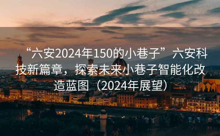 “六安2024年150的小巷子”六安科技新篇章，探索未來(lái)小巷子智能化改造藍圖（2024年展望）