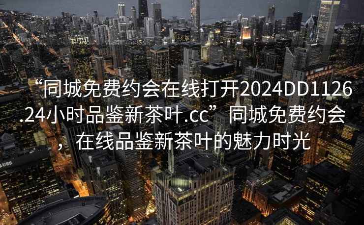 “同城免費約會(huì )在線(xiàn)打開(kāi)2024DD1126.24小時(shí)品鑒新茶葉.cc”同城免費約會(huì )，在線(xiàn)品鑒新茶葉的魅力時(shí)光