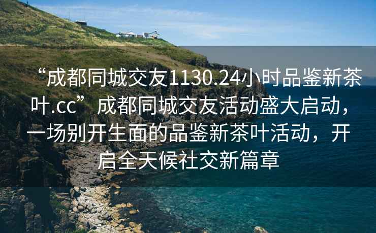 “成都同城交友1130.24小時(shí)品鑒新茶葉.cc”成都同城交友活動(dòng)盛大啟動(dòng)，一場(chǎng)別開(kāi)生面的品鑒新茶葉活動(dòng)，開(kāi)啟全天候社交新篇章
