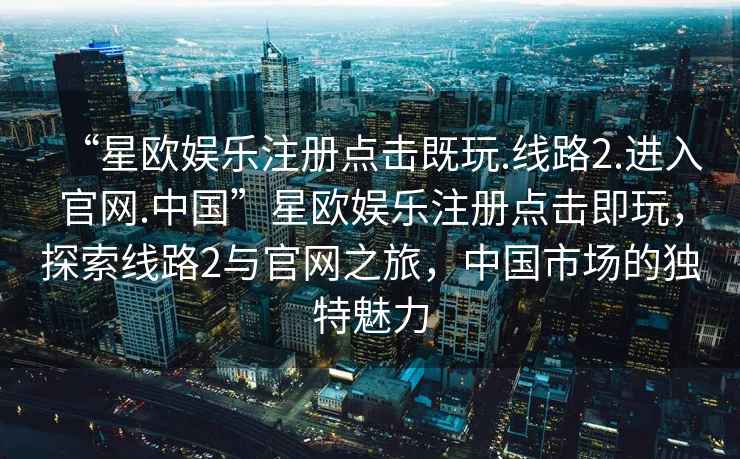“星歐娛樂(lè )注冊點(diǎn)擊既玩.線(xiàn)路2.進(jìn)入官網(wǎng).中國”星歐娛樂(lè )注冊點(diǎn)擊即玩，探索線(xiàn)路2與官網(wǎng)之旅，中國市場(chǎng)的獨特魅力