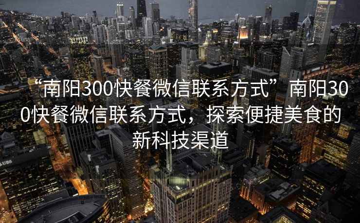 “南陽(yáng)300快餐微信聯(lián)系方式”南陽(yáng)300快餐微信聯(lián)系方式，探索便捷美食的新科技渠道