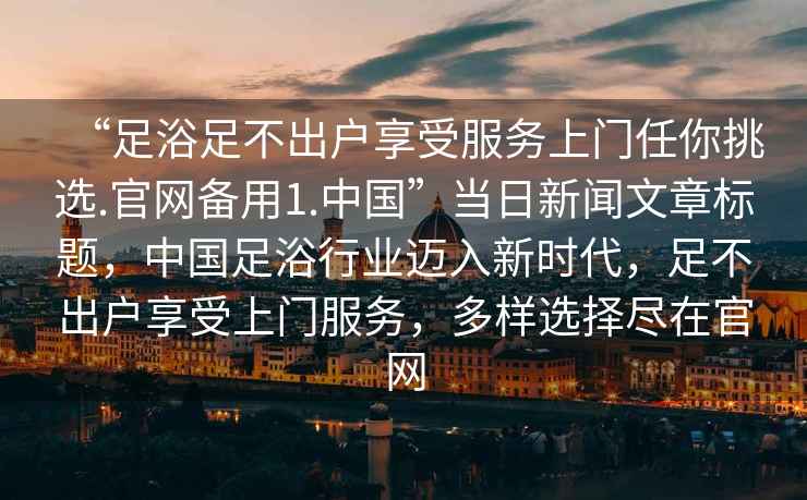 “足浴足不出戶(hù)享受服務(wù)上門(mén)任你挑選.官網(wǎng)備用1.中國”當日新聞文章標題，中國足浴行業(yè)邁入新時(shí)代，足不出戶(hù)享受上門(mén)服務(wù)，多樣選擇盡在官網(wǎng)