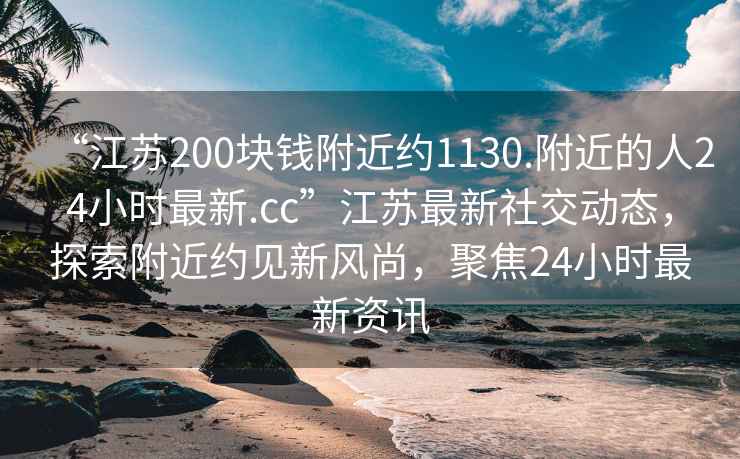 “江蘇200塊錢(qián)附近約1130.附近的人24小時(shí)最新.cc”江蘇最新社交動(dòng)態(tài)，探索附近約見(jiàn)新風(fēng)尚，聚焦24小時(shí)最新資訊