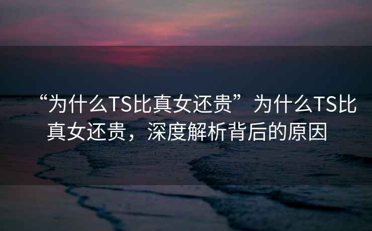 “為什么TS比真女還貴”為什么TS比真女還貴，深度解析背后的原因